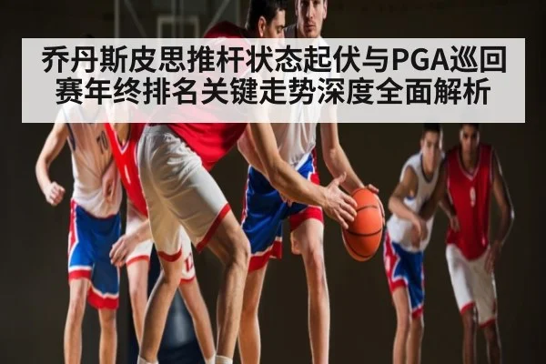 乔丹斯皮思推杆状态起伏与PGA巡回赛年终排名关键走势深度全面解析