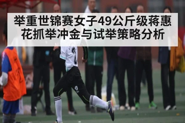 举重世锦赛女子49公斤级蒋惠花抓举冲金与试举策略分析