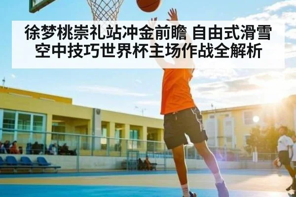 徐梦桃崇礼站冲金前瞻 自由式滑雪空中技巧世界杯主场作战全解析