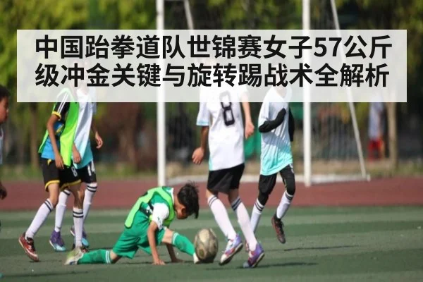 中国跆拳道队世锦赛女子57公斤级冲金关键与旋转踢战术全解析