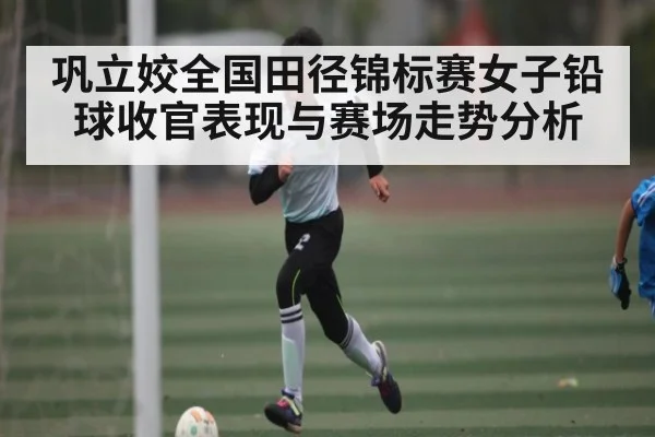 巩立姣全国田径锦标赛女子铅球收官表现与赛场走势分析